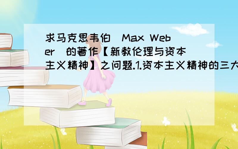 求马克思韦伯（Max Weber)的著作【新教伦理与资本主义精神】之问题.1.资本主义精神的三大核心支柱?2.为什么马认为资本主义精神有利于经济发展?3.资本主义精神与新教伦理有什么联系?回答