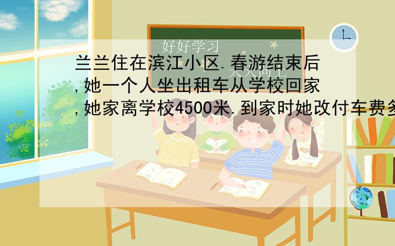 兰兰住在滨江小区.春游结束后,她一个人坐出租车从学校回家,她家离学校4500米.到家时她改付车费多少元?价格公道,欢迎乘坐!起步价6元（2.5千米以内）,超过2.5千米每500米加1元