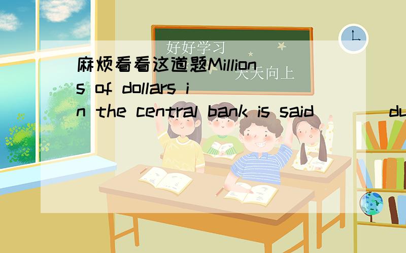 麻烦看看这道题Millions of dollars in the central bank is said____during the black-out yesterday after noon.1to steal 2 to have been steal 3having been stolen 4 to have been stolen为什么选4呢