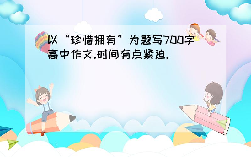 以“珍惜拥有”为题写700字高中作文.时间有点紧迫.