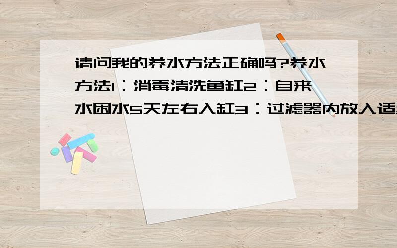 请问我的养水方法正确吗?养水方法1：消毒清洗鱼缸2：自来水困水5天左右入缸3：过滤器内放入适量消化细菌 4：开启过滤器及氧泵24小时以上5：看到水由清澈变浑浊 再由浑浊变清澈后 可以