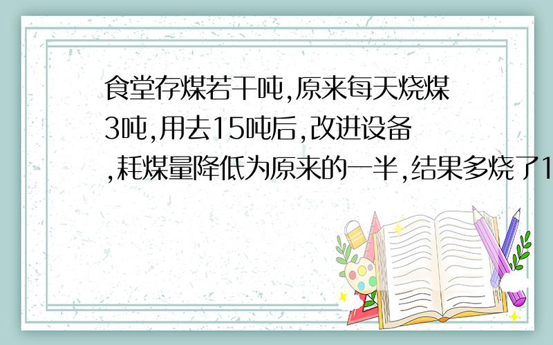 食堂存煤若干吨,原来每天烧煤3吨,用去15吨后,改进设备,耗煤量降低为原来的一半,结果多烧了10天,求原存煤量（用方程）.