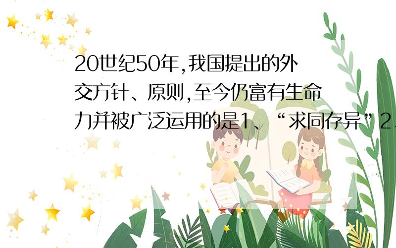 20世纪50年,我国提出的外交方针、原则,至今仍富有生命力并被广泛运用的是1、“求同存异”2、反对霸权主义和强权政治3、和平共处五项原则4、、发展与第三世界国家和友好合作关系A123B13C2