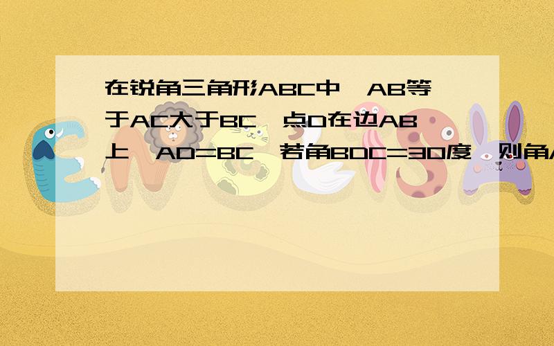 在锐角三角形ABC中,AB等于AC大于BC,点D在边AB上,AD=BC,若角BDC=30度,则角A=————