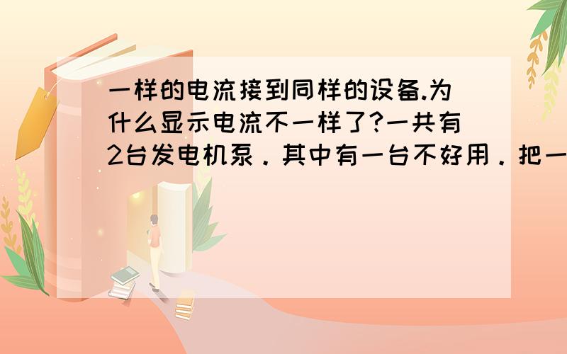 一样的电流接到同样的设备.为什么显示电流不一样了?一共有2台发电机泵。其中有一台不好用。把一股电源线接到A泵上。A泵电流显示3.再把这股电源线接到B发电机泵上。显示电流时5.这种原