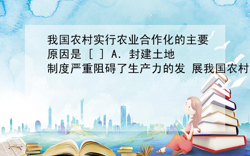 我国农村实行农业合作化的主要原因是 [ ] A．封建土地制度严重阻碍了生产力的发 展我国农村实行农业合作化的主要原因是 [ ] A．封建土地制度严重阻碍了生产力的发 展 B．小农经济难以满