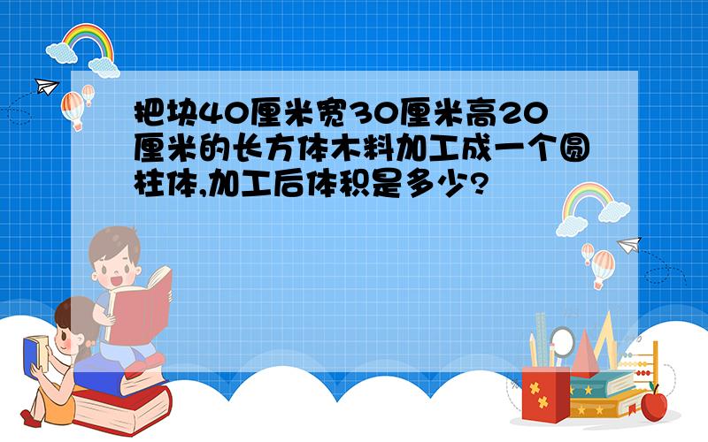 把块40厘米宽30厘米高20厘米的长方体木料加工成一个圆柱体,加工后体积是多少?