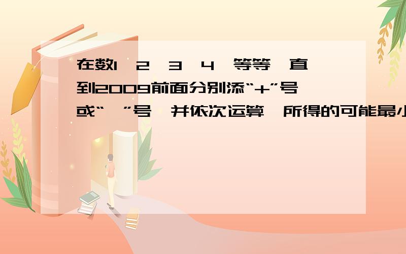 在数1,2,3,4,等等一直到2009前面分别添“+”号或“—”号,并依次运算,所得的可能最小非负数是多少?