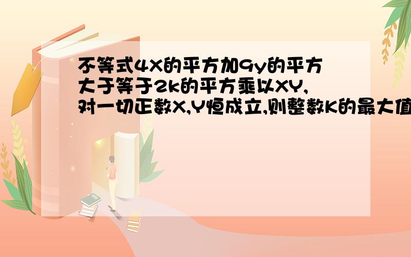 不等式4X的平方加9y的平方大于等于2k的平方乘以XY,对一切正数X,Y恒成立,则整数K的最大值是多少请一定写下明确的解答过程，对了本题答案为3真的非常着急，越快越好，计算过程也要写出来