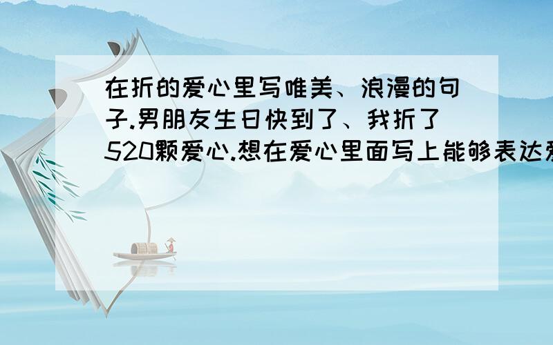 在折的爱心里写唯美、浪漫的句子.男朋友生日快到了、我折了520颗爱心.想在爱心里面写上能够表达爱意的句子、、!句子不需要太长、短短一句话就够了.我一个人的力量不够啊、、求大家帮