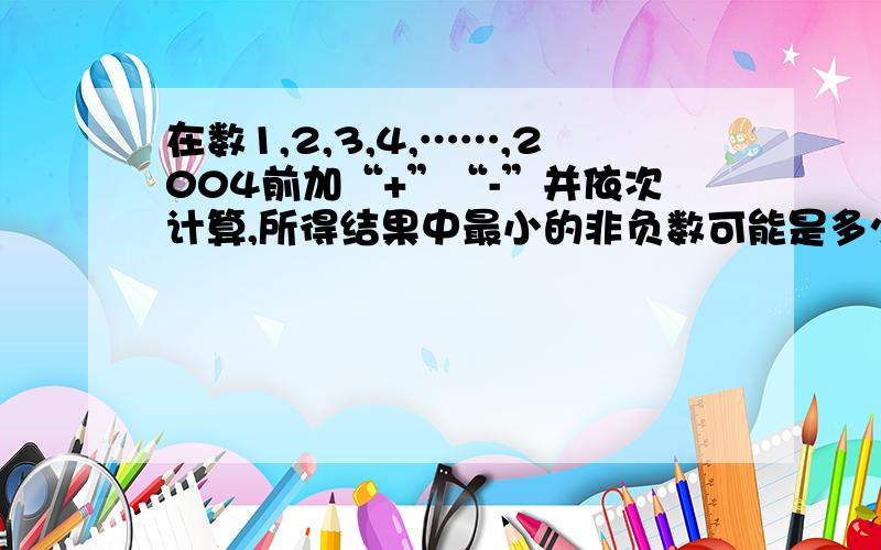 在数1,2,3,4,……,2004前加“+”“-”并依次计算,所得结果中最小的非负数可能是多少?怎么添加“-”“+”号