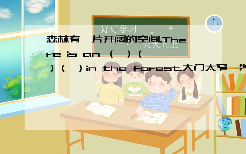 森林有一片开阔的空间.There is an （ ）（ ）（ ）in the forest.大门太窄,汽车进不去.The gate is （ ）（ ）for the car （ ）（ ）in.I will go to bed after I finish my homework.（同义句转换）I（ ） go to bed （