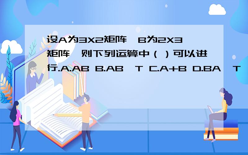 设A为3X2矩阵,B为2X3矩阵,则下列运算中（）可以进行.A.AB B.AB^T C.A+B D.BA^T