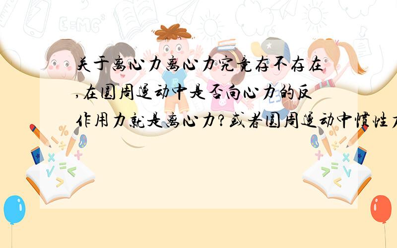 关于离心力离心力究竟存不存在,在圆周运动中是否向心力的反作用力就是离心力?或者圆周运动中惯性力就是离心力?还是说不存在离心力,只有离心运动趋向?