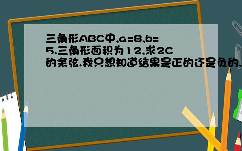 三角形ABC中,a=8,b=5.三角形面积为12,求2C的余弦.我只想知道结果是正的还是负的,也就是说告诉我2C的范围就行