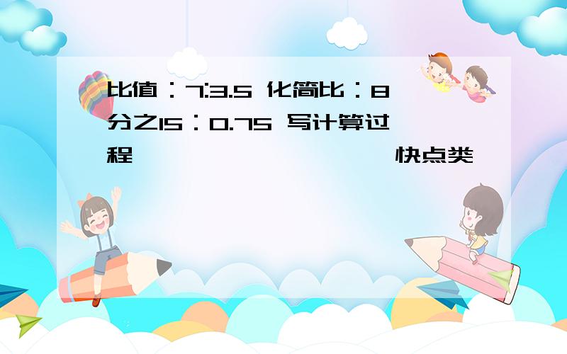 比值：7:3.5 化简比：8分之15：0.75 写计算过程、、、、、、、、、、快点类,