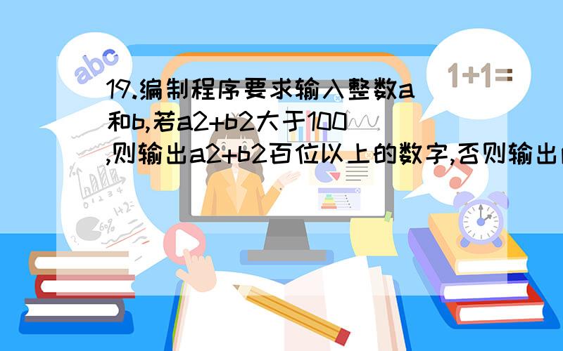 19.编制程序要求输入整数a和b,若a2+b2大于100,则输出a2+b2百位以上的数字,否则输出两数字之和.结果利19.\x05编制程序要求输入整数a和b,若a2+b2大于100,则输出a2+b2百位以上的数字,否则输出两数字