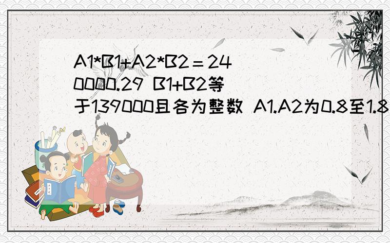 A1*B1+A2*B2＝240000.29 B1+B2等于139000且各为整数 A1.A2为0.8至1.8之间的数且小数位不超两位如何解这个?A1*B1+A2*B2＝240000.29 B1+B2等于139000且各为整数 A1和A2为0.8至1.8之间的数且各自小数位不超两位,那