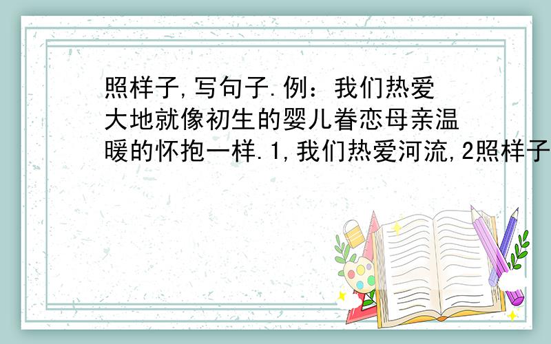 照样子,写句子.例：我们热爱大地就像初生的婴儿眷恋母亲温暖的怀抱一样.1,我们热爱河流,2照样子,写句子.例：我们热爱大地就像初生的婴儿眷恋母亲温暖的怀抱一样.1,我们热爱河流,2,我们