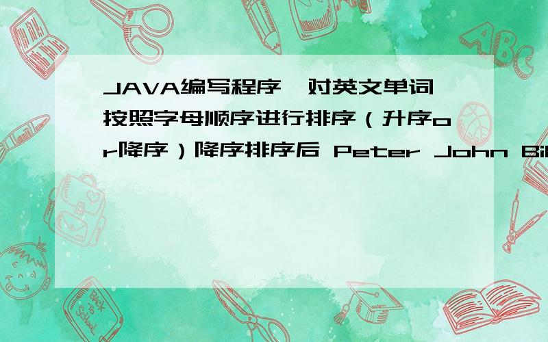 JAVA编写程序,对英文单词按照字母顺序进行排序（升序or降序）降序排序后 Peter John Bill改下面的,变成降序import java.util.ArrayList;import java.util.Collections;public class Main {    /**     * @param args the command