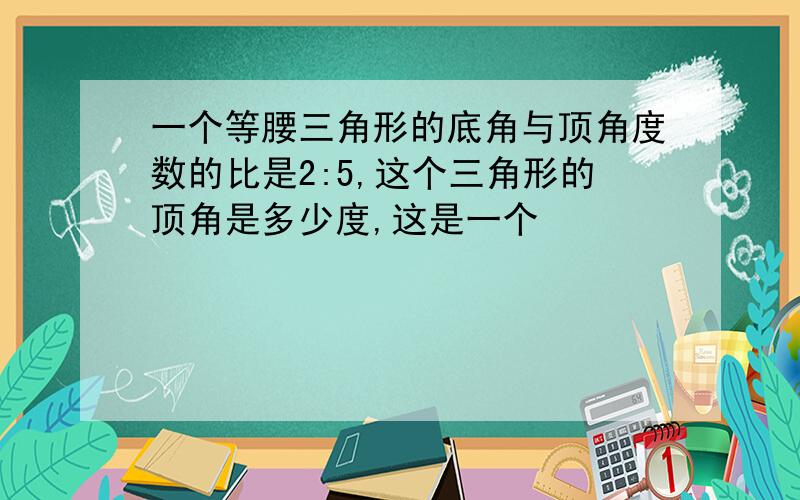 一个等腰三角形的底角与顶角度数的比是2:5,这个三角形的顶角是多少度,这是一个