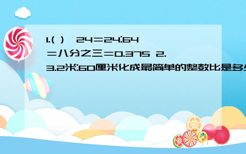 1.( )÷24＝24:64＝八分之三＝0.375 2.3.2米:60厘米化成最简单的整数比是多少,比值是