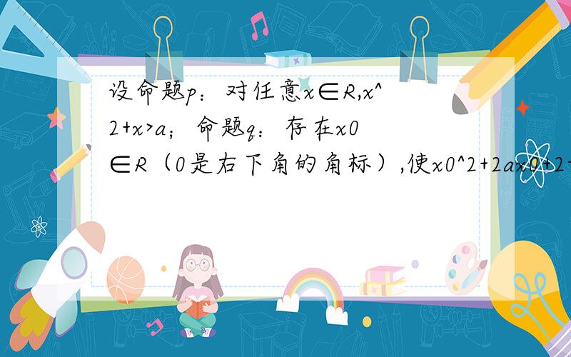 设命题p：对任意x∈R,x^2+x>a；命题q：存在x0∈R（0是右下角的角标）,使x0^2+2ax0+2-a=0.如果命题p真且q假,求a的取值范围