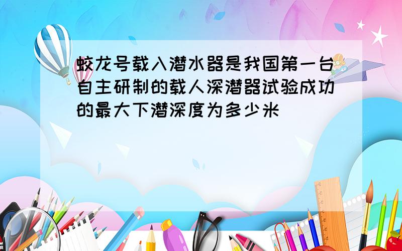 蛟龙号载入潜水器是我国第一台自主研制的载人深潜器试验成功的最大下潜深度为多少米