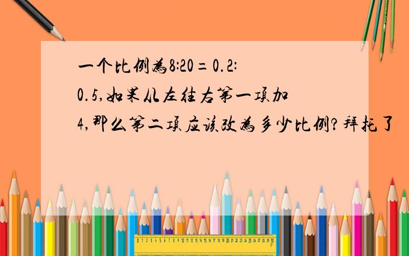 一个比例为8:20=0.2:0.5,如果从左往右第一项加4,那么第二项应该改为多少比例?拜托了