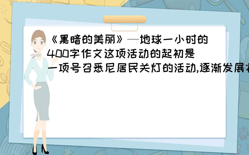 《黑暗的美丽》—地球一小时的400字作文这项活动的起初是一项号召悉尼居民关灯的活动,逐渐发展壮大成为全球最大的应对气候变化行动之一.这一活动率先于2007年在澳大利亚展开,当时大约