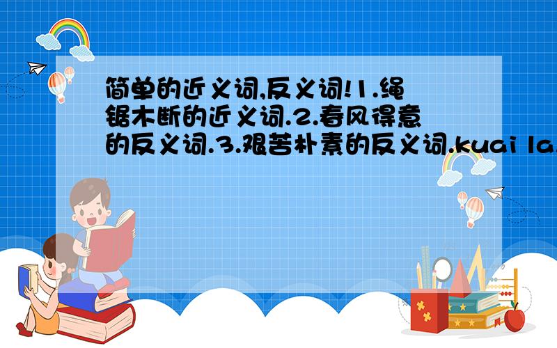 简单的近义词,反义词!1.绳锯木断的近义词.2.春风得意的反义词.3.艰苦朴素的反义词.kuai la!人家等不及了拉!