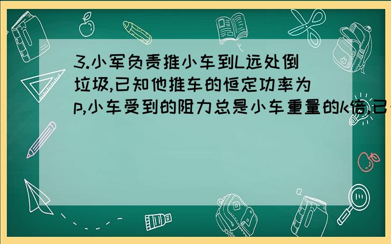 3.小军负责推小车到L远处倒垃圾,已知他推车的恒定功率为p,小车受到的阻力总是小车重量的k倍,已知小车空质量为M,求（1）当装垃圾的质量为m时,求推车行进的最大速度?（2）假设他一推车就