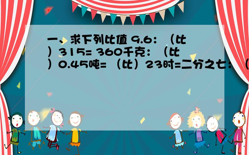 一、求下列比值 9.6：（比）315= 360千克：（比）0.45吨= （比）23时=二分之七：（比）8.4【求比值】二、化简比4.2：（比）四分之七=1平方米：（比）4320平方厘米=