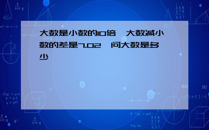 大数是小数的10倍,大数减小数的差是7.02,问大数是多少