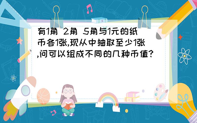 有1角 2角 5角与1元的纸币各1张,现从中抽取至少1张,问可以组成不同的几种币值?