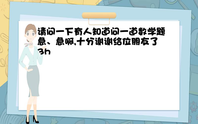 请问一下有人知道问一道数学题急、急啊,十分谢谢给位朋友了3h