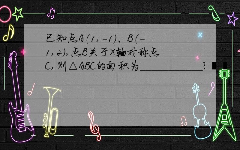 已知点A（1,-1）、B（-1,2）,点B关于X轴对称点C,则△ABC的面积为___________?  