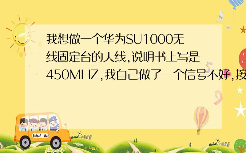 我想做一个华为SU1000无线固定台的天线,说明书上写是450MHZ,我自己做了一个信号不好,按规定应该怎么做才好?比如用什么材料,缠多少圈等.