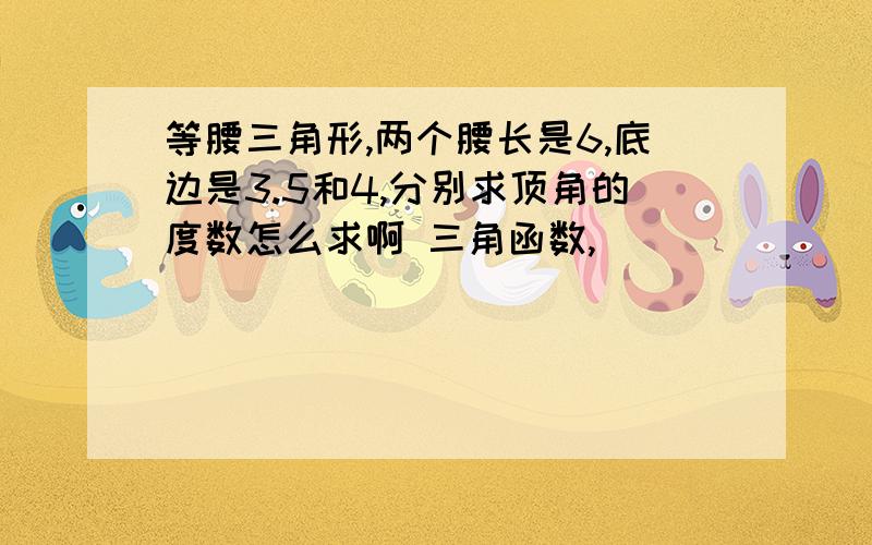 等腰三角形,两个腰长是6,底边是3.5和4,分别求顶角的度数怎么求啊 三角函数,