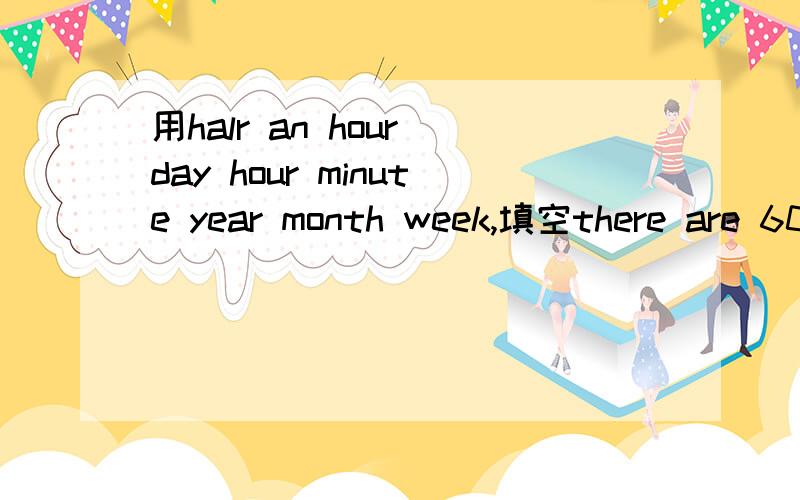 用halr an hour day hour minute year month week,填空there are 60 minutes in an______________.there are 60seconds in a__________.30 minutes is called__________.there are 24 hour in a ____/there are 4 seasons in a____.there are usually 4 weeks in a _