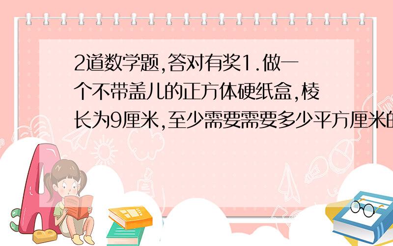 2道数学题,答对有奖1.做一个不带盖儿的正方体硬纸盒,棱长为9厘米,至少需要需要多少平方厘米的硬纸?2.有一种长方体的排水管,底面是边长为5厘米的正方形,管长2.八米,要做这样一根排水管至