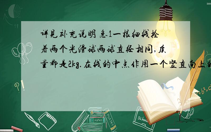 详见补充说明 急1一根细线拴着两个光滑球两球直径相同,质量都是2kg.在线的中点作用一个竖直向上的拉力F=60N.两球竖直向上做匀加速直线运动两段细线夹角60度,g=10m/s2,求两球间相互作用力大