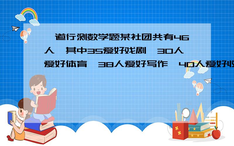 一道行测数学题某社团共有46人,其中35爱好戏剧,30人爱好体育,38人爱好写作,40人爱好收藏,这个社团至少有（    ）人以上四项活动都喜欢. A. 5 B. 6 C. 7 D. 8请写出过程  谢谢