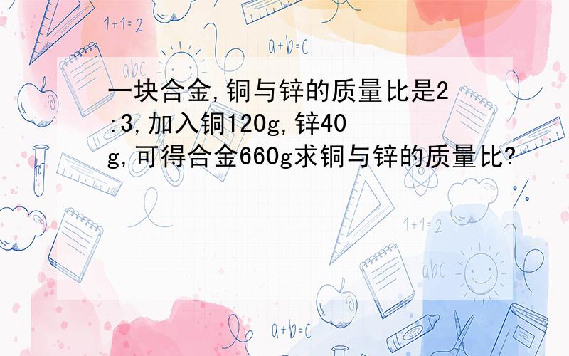 一块合金,铜与锌的质量比是2:3,加入铜120g,锌40g,可得合金660g求铜与锌的质量比?