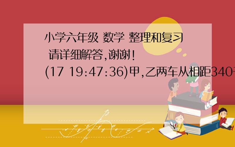 小学六年级 数学 整理和复习 请详细解答,谢谢!    (17 19:47:36)甲,乙两车从相距340千米的A,B两地相向而行,甲车上午8时40分出发,每小时行30千米,乙车每小时行35千米,到下午2时10分两车相遇.乙车