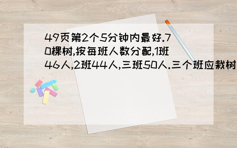 49页第2个5分钟内最好.70棵树,按每班人数分配,1班46人,2班44人,三班50人.三个班应栽树多少棵?