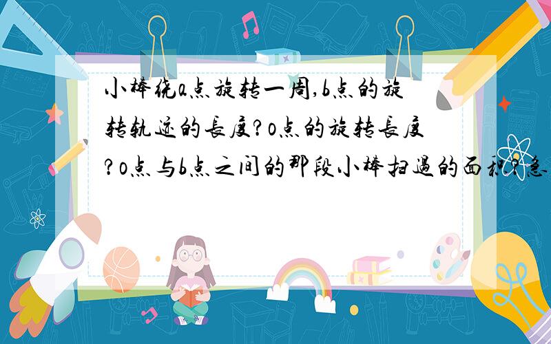 小棒绕a点旋转一周,b点的旋转轨迹的长度?o点的旋转长度?o点与b点之间的那段小棒扫过的面积?急要在两分钟内,