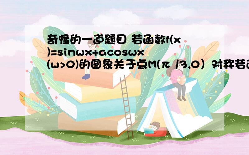 奇怪的一道题目 若函数f(x)=sinwx+acoswx(w>0)的图象关于点M(π /3,0）对称若函数f(x)=sinwx+acoswx(w>0)的图象关于点M(π /3,0）对称,且在x=π /6处函数有最小值.则a+w的一个可能的取值是（）A.0 B.3C.6 D.9