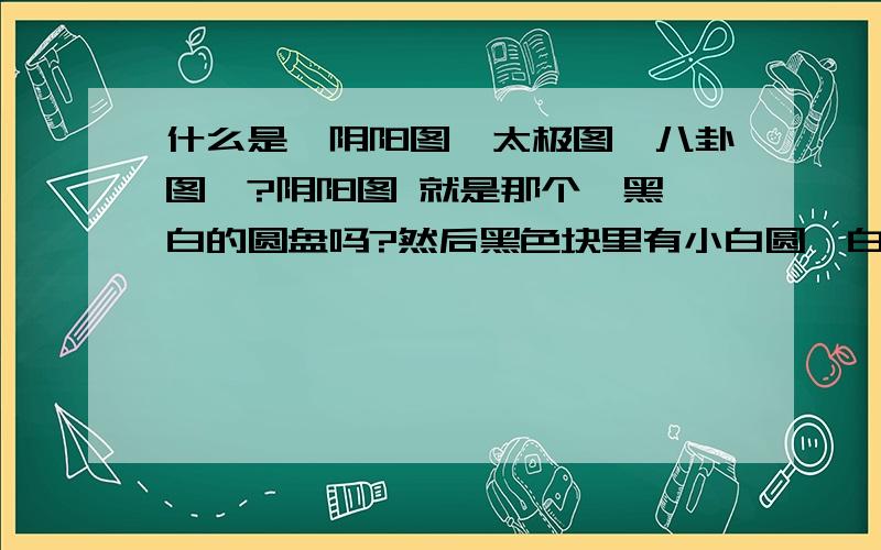 什么是【阴阳图、太极图、八卦图】?阴阳图 就是那个一黑一白的圆盘吗?然后黑色块里有小白圆,白色块里有小黑圆的那种? 八卦我知道,但是八卦的八个符号拼凑成的图就叫八卦图图吗? 那太