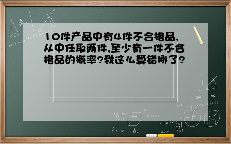 10件产品中有4件不合格品,从中任取两件,至少有一件不合格品的概率?我这么算错哪了?